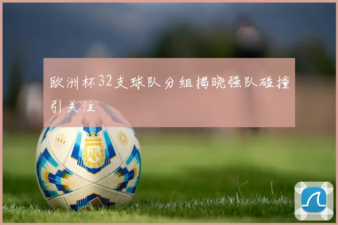 欧洲杯32支球队分组揭晓强队碰撞引关注
