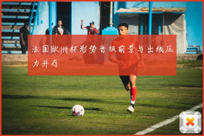 法国欧洲杯形势晋级前景与出线压力并存