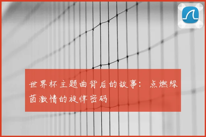世界杯主题曲背后的故事：点燃绿茵激情的旋律密码