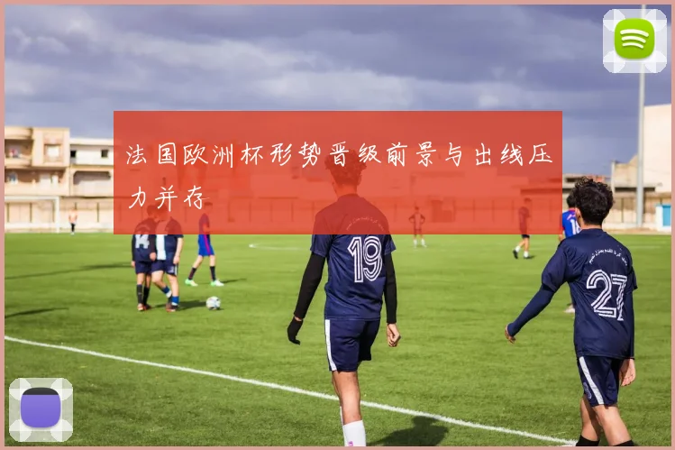 法国欧洲杯形势晋级前景与出线压力并存