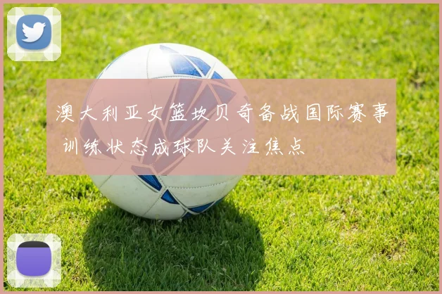 澳大利亚女篮坎贝奇备战国际赛事 训练状态成球队关注焦点
