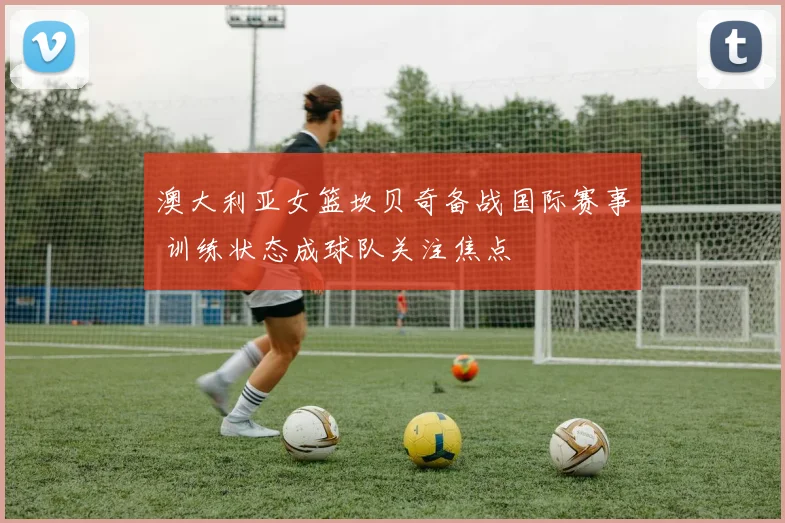 澳大利亚女篮坎贝奇备战国际赛事 训练状态成球队关注焦点