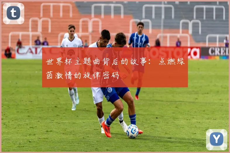 世界杯主题曲背后的故事:点燃绿茵激情的旋律密码