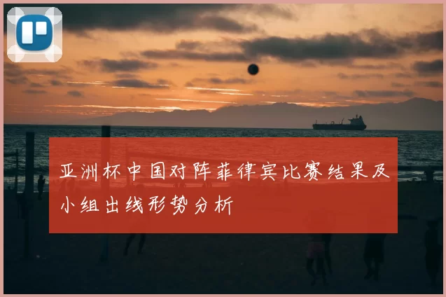 亚洲杯中国对阵菲律宾比赛结果及小组出线形势分析