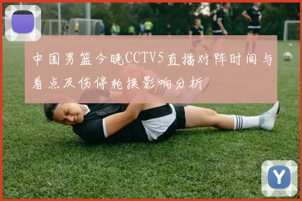 中国男篮今晚CCTV5直播对阵时间与看点及伤停轮换影响分析