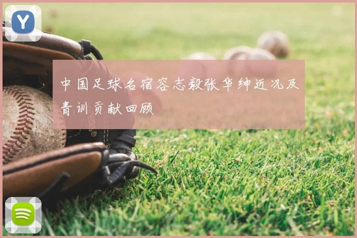 中国足球名宿容志毅张华绅近况及青训贡献回顾