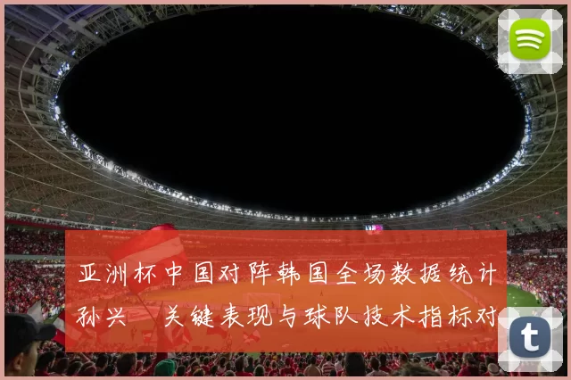 亚洲杯中国对阵韩国全场数据统计孙兴慜关键表现与球队技术指标对比