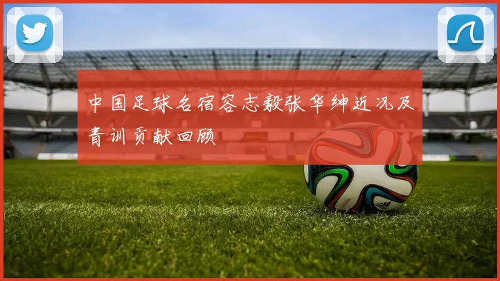 中国足球名宿容志毅张华绅近况及青训贡献回顾
