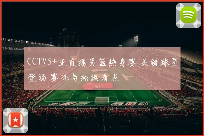 CCTV5+正直播男篮热身赛 关键球员登场 赛况与轮换看点