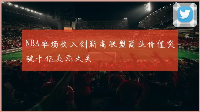 NBA单场收入创新高联盟商业价值突破十亿美元大关