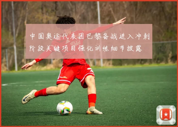 中国奥运代表团巴黎备战进入冲刺阶段关键项目强化训练细节披露
