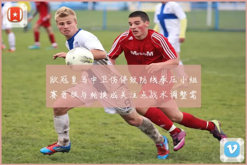 欧冠皇马中卫伤停致防线承压小组赛晋级与轮换成关注点战术调整需考量