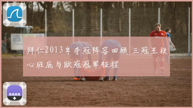 拜仁2013年夺冠阵容回顾 三冠王核心班底与欧冠冠军征程