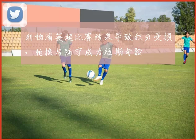 利物浦英超比赛结果导致积分受损，轮换与防守成为短期考验