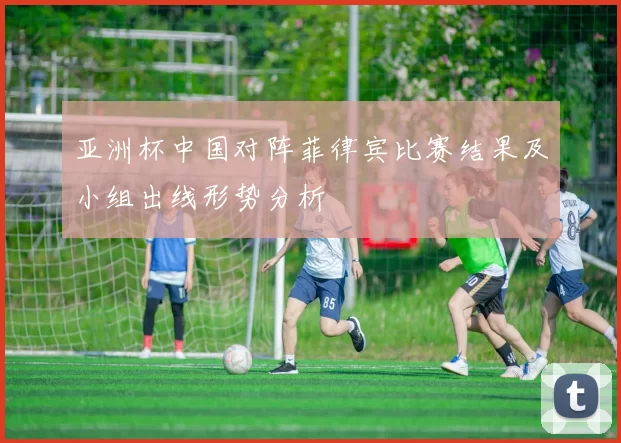 亚洲杯中国对阵菲律宾比赛结果及小组出线形势分析