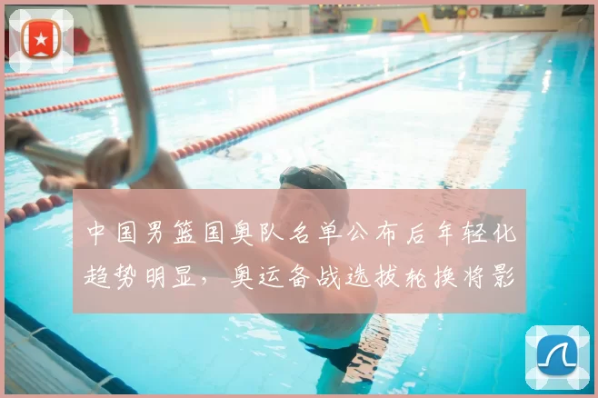 中国男篮国奥队名单公布后年轻化趋势明显，奥运备战选拔轮换将影响出线与后备梯队建设