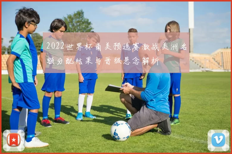 2022世界杯南美预选赛激战美洲名额分配结果与晋级悬念解析
