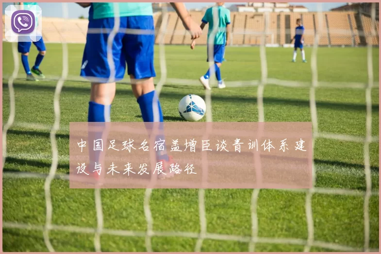 中国足球名宿盖增臣谈青训体系建设与未来发展路径