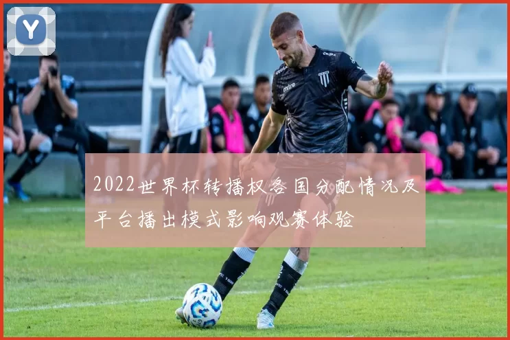 2022世界杯转播权各国分配情况及平台播出模式影响观赛体验
