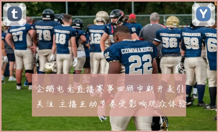 企鹅电竞直播赛事回顾中断开麦引关注 主播互动节奏受影响观众体验下降