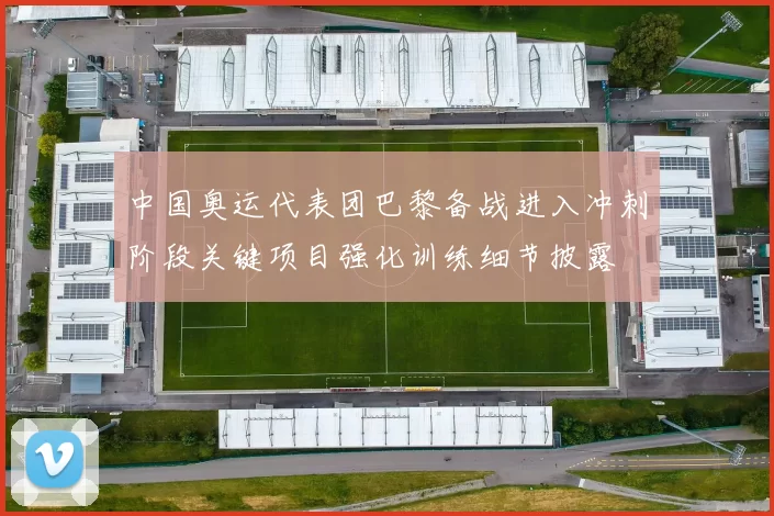 中国奥运代表团巴黎备战进入冲刺阶段关键项目强化训练细节披露