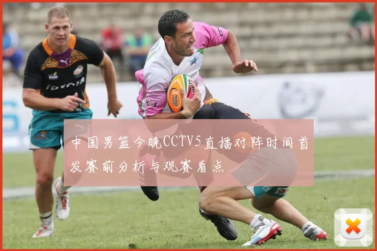 中国男篮今晚CCTV5直播对阵时间首发赛前分析与观赛看点