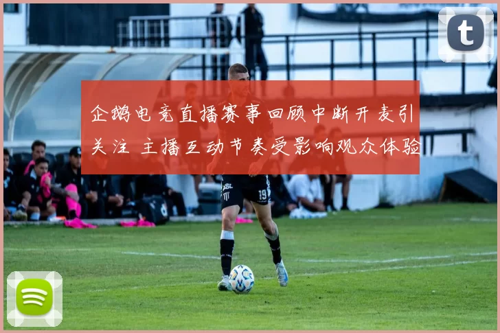 企鹅电竞直播赛事回顾中断开麦引关注 主播互动节奏受影响观众体验下降