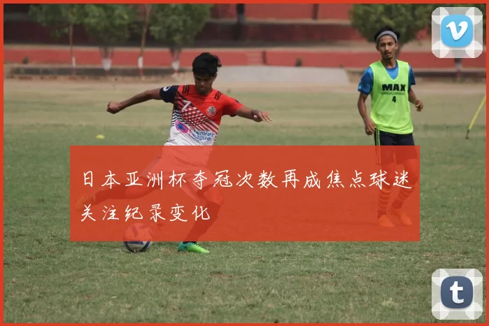 日本亚洲杯夺冠次数再成焦点球迷关注纪录变化