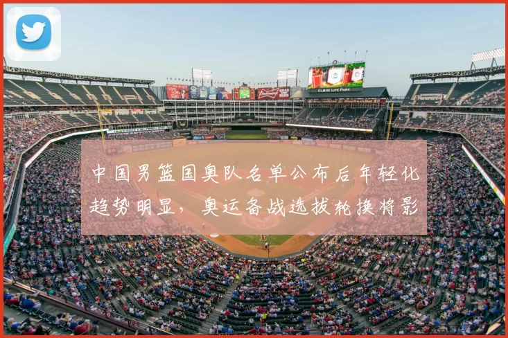 中国男篮国奥队名单公布后年轻化趋势明显，奥运备战选拔轮换将影响出线与后备梯队建设