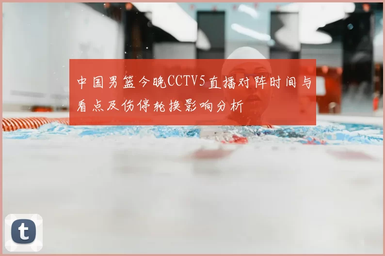 中国男篮今晚CCTV5直播对阵时间与看点及伤停轮换影响分析