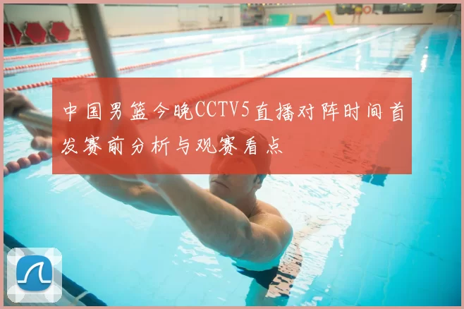 中国男篮今晚CCTV5直播对阵时间首发赛前分析与观赛看点