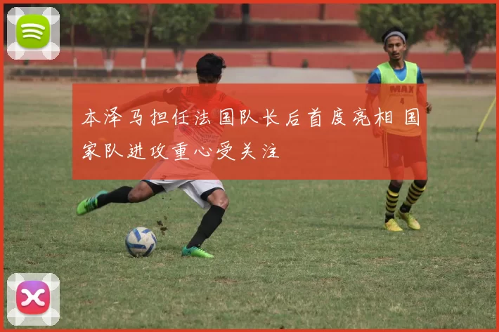 本泽马担任法国队长后首度亮相 国家队进攻重心受关注